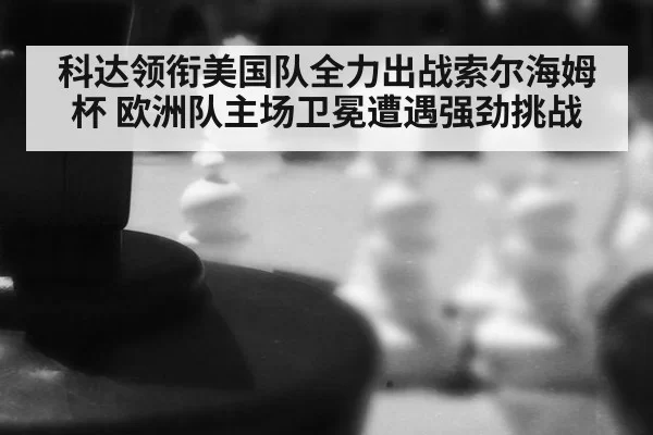 科达领衔美国队全力出战索尔海姆杯 欧洲队主场卫冕遭遇强劲挑战